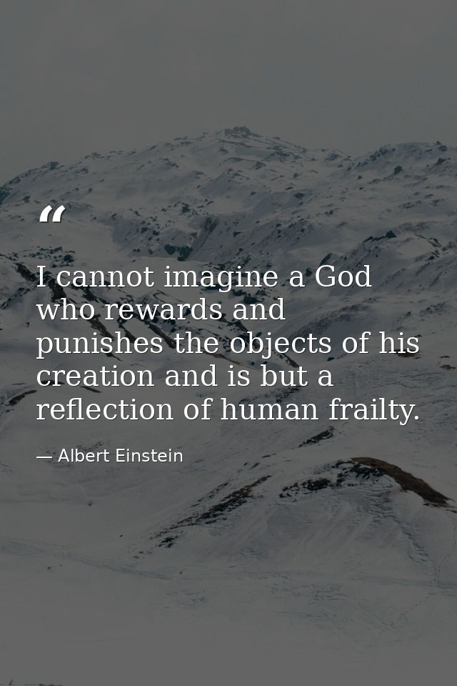 I cannot imagine a God who rewards and punishes the objects of his creation and is but a reflection of human frailty. — Albert Einstein
