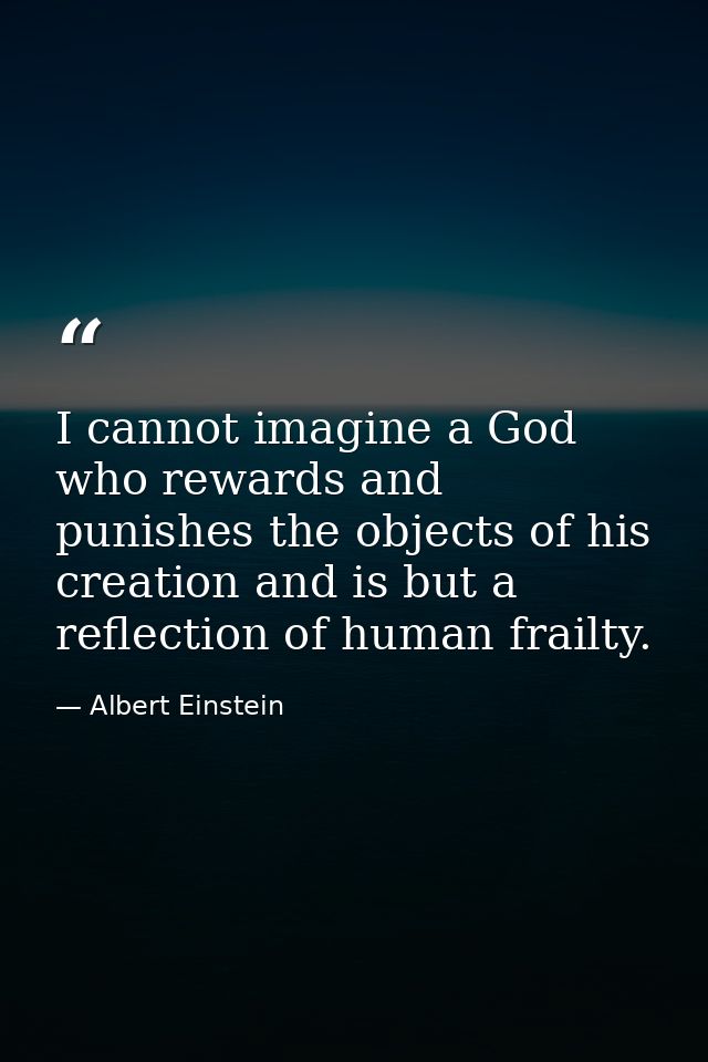 I cannot imagine a God who rewards and punishes the objects of his creation and is but a reflection of human frailty. — Albert Einstein