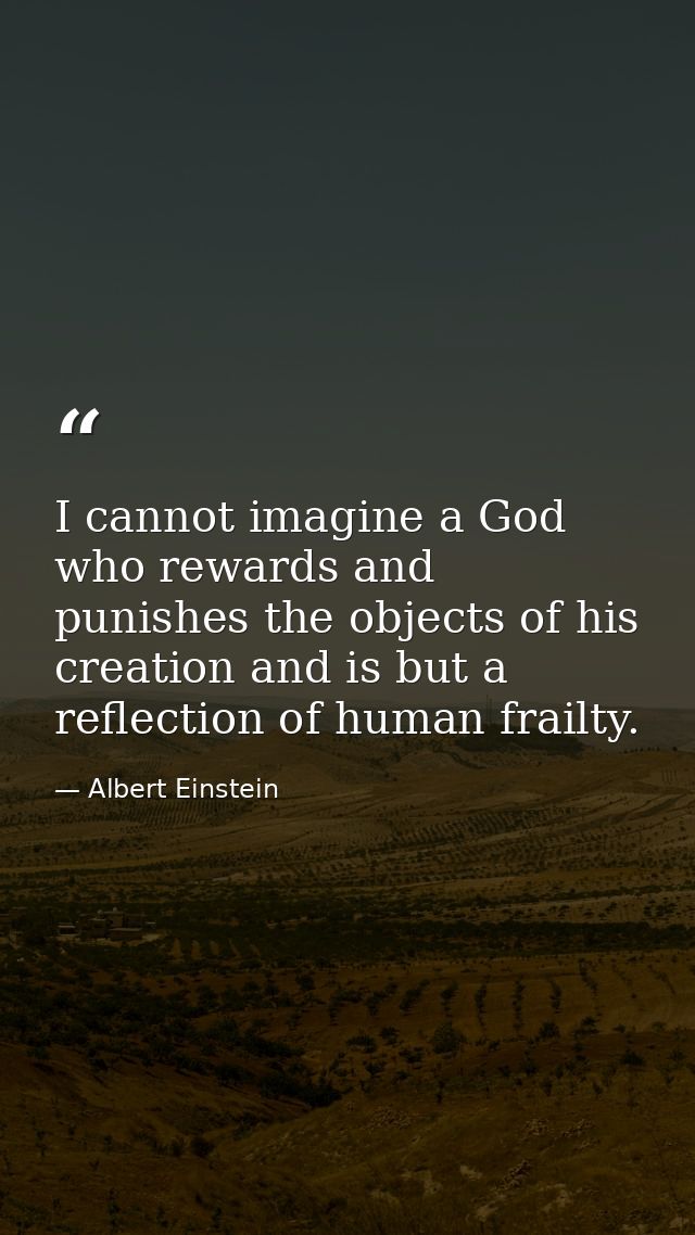 I cannot imagine a God who rewards and punishes the objects of his creation and is but a reflection of human frailty. — Albert Einstein