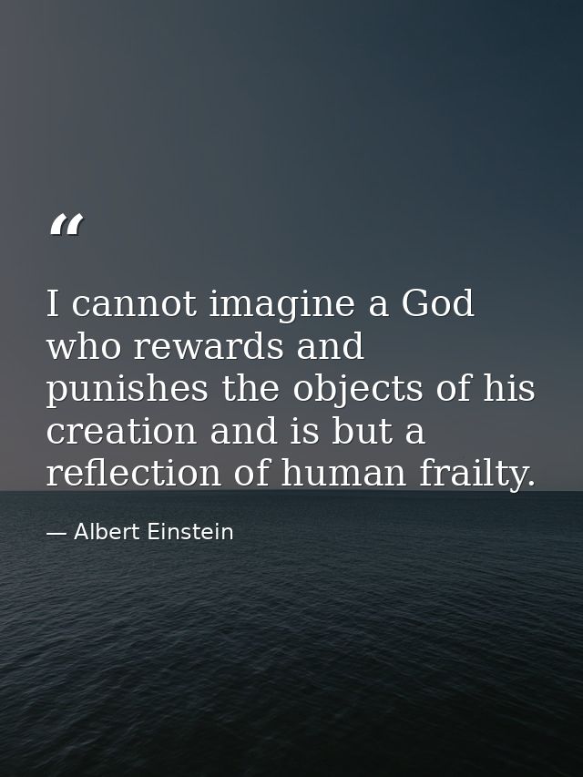 I cannot imagine a God who rewards and punishes the objects of his creation and is but a reflection of human frailty. — Albert Einstein