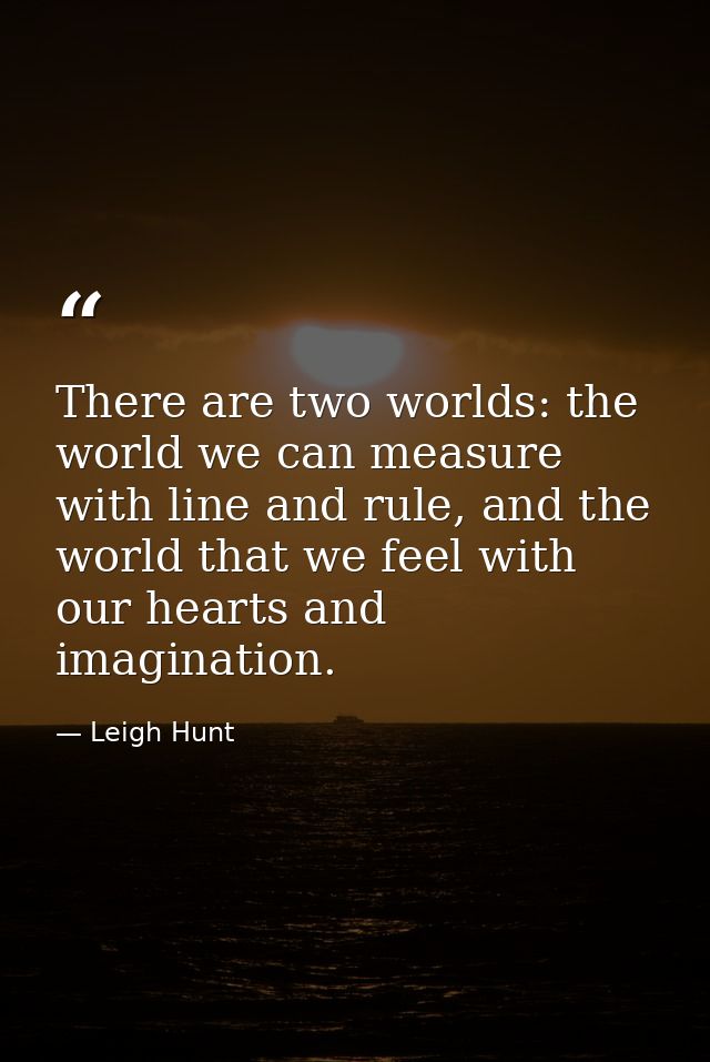 There are two worlds: the world we can measure with line and rule, and the world that we feel with our hearts and imagin — Leigh Hunt