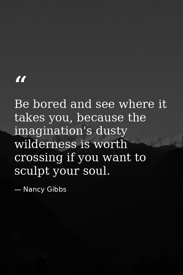 Be bored and see where it takes you, because the imagination's dusty wilderness is worth crossing if you want to sculpt  — Nancy Gibbs