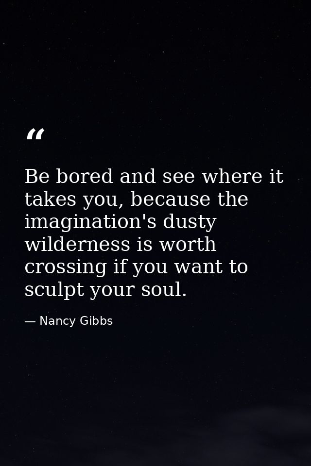Be bored and see where it takes you, because the imagination's dusty wilderness is worth crossing if you want to sculpt  — Nancy Gibbs