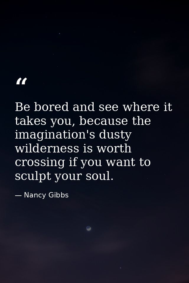 Be bored and see where it takes you, because the imagination's dusty wilderness is worth crossing if you want to sculpt  — Nancy Gibbs