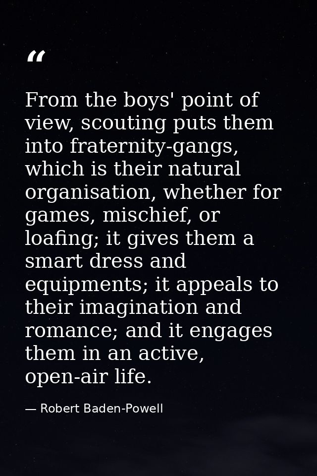 From the boys' point of view, scouting puts them into fraternity-gangs, which is their natural organisation, whether for — Robert Baden-Powell