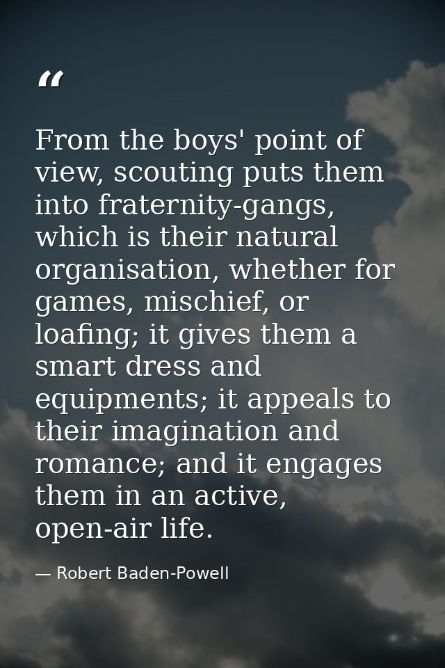 From the boys' point of view, scouting puts them into fraternity-gangs, which is their natural organisation, whether for — Robert Baden-Powell