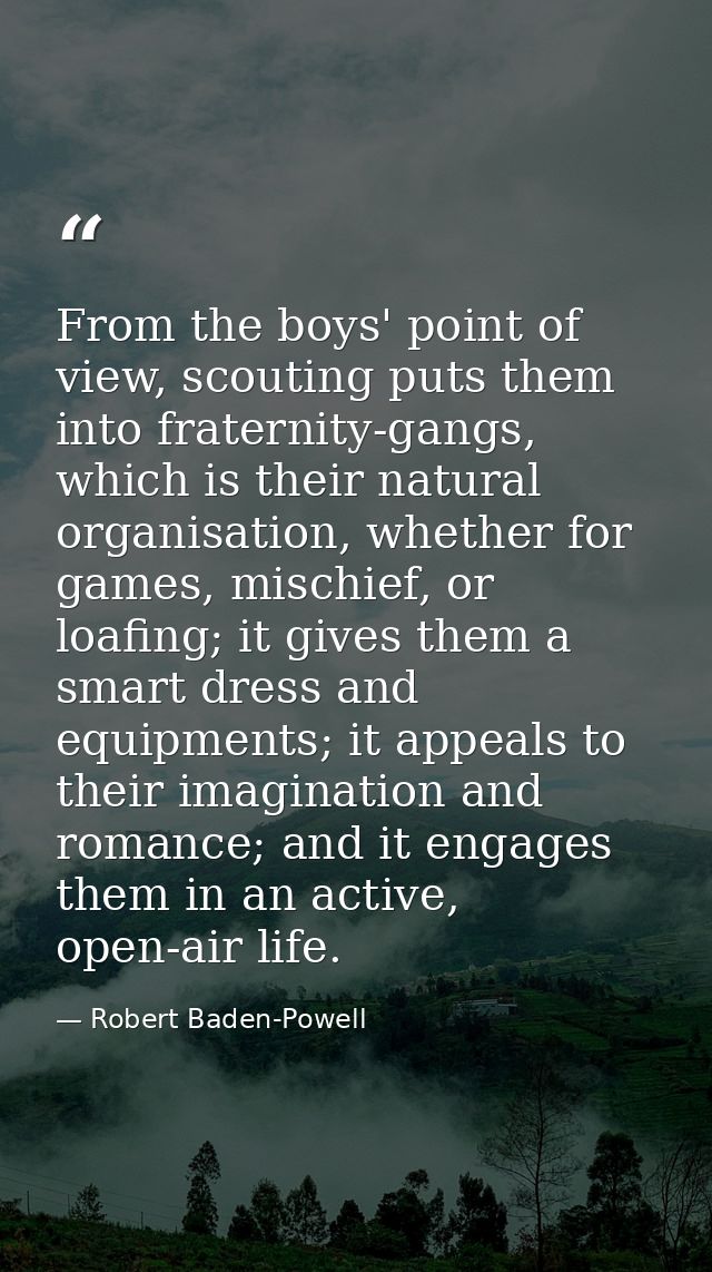 From the boys' point of view, scouting puts them into fraternity-gangs, which is their natural organisation, whether for — Robert Baden-Powell