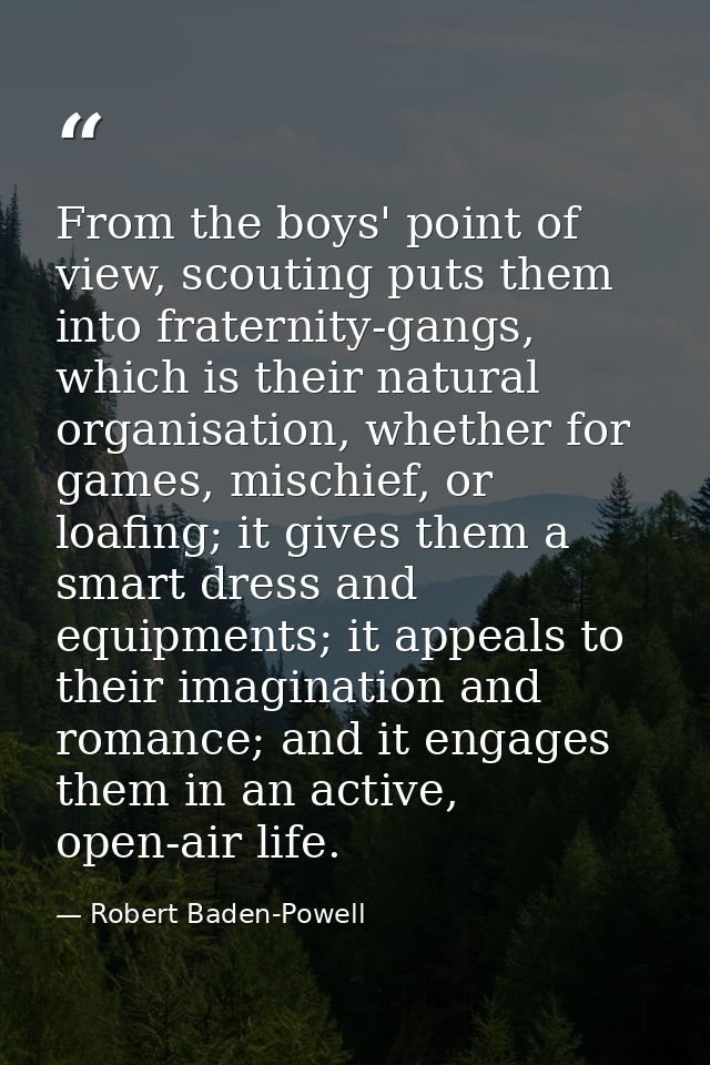 From the boys' point of view, scouting puts them into fraternity-gangs, which is their natural organisation, whether for — Robert Baden-Powell