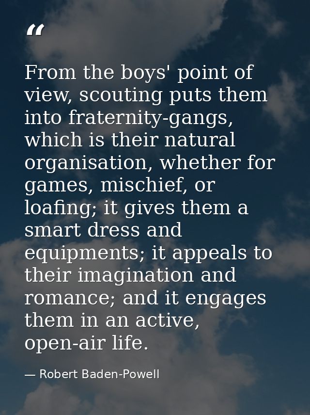 From the boys' point of view, scouting puts them into fraternity-gangs, which is their natural organisation, whether for — Robert Baden-Powell