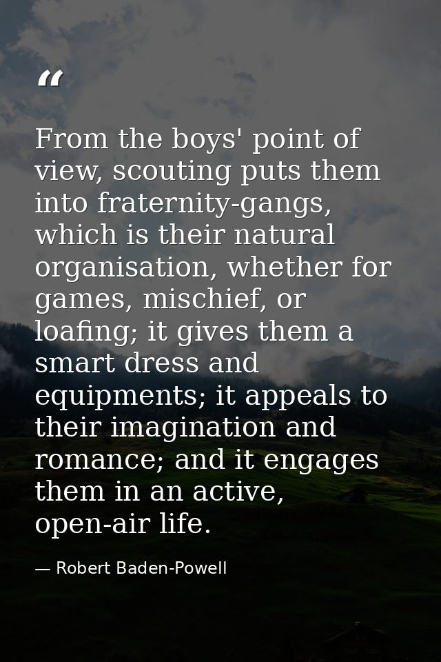 From the boys' point of view, scouting puts them into fraternity-gangs, which is their natural organisation, whether for — Robert Baden-Powell