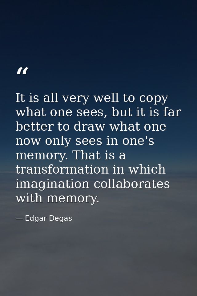 It is all very well to copy what one sees, but it is far better to draw what one now only sees in one's memory. That is  — Edgar Degas
