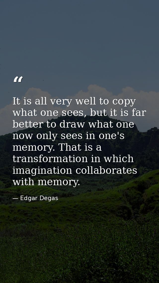 It is all very well to copy what one sees, but it is far better to draw what one now only sees in one's memory. That is  — Edgar Degas
