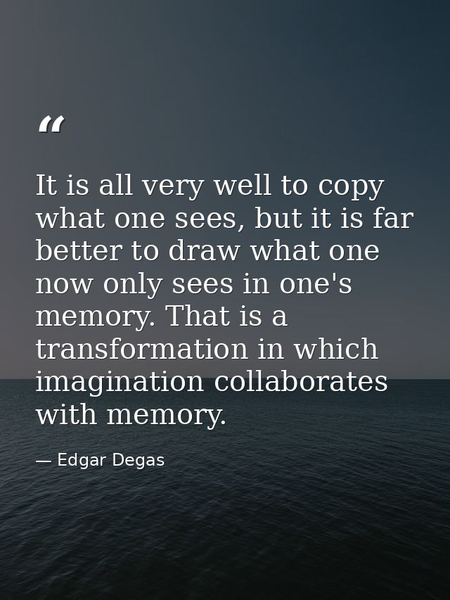 It is all very well to copy what one sees, but it is far better to draw what one now only sees in one's memory. That is  — Edgar Degas