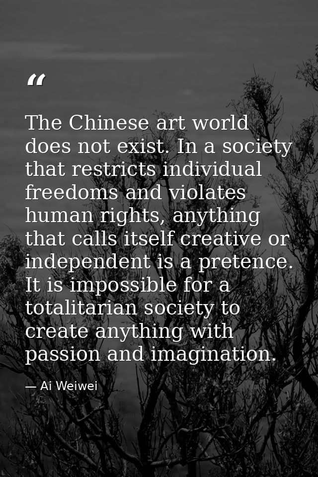 The Chinese art world does not exist. In a society that restricts individual freedoms and violates human rights, anythin — Ai Weiwei