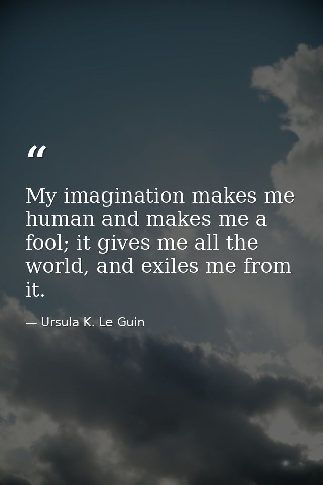 My imagination makes me human and makes me a fool; it gives me all the world, and exiles me from it. — Ursula K. Le Guin