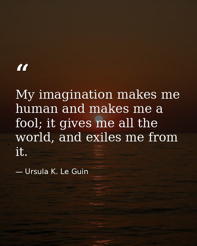 My imagination makes me human and makes me a fool; it gives me all the world, and exiles me from it. — Ursula K. Le Guin