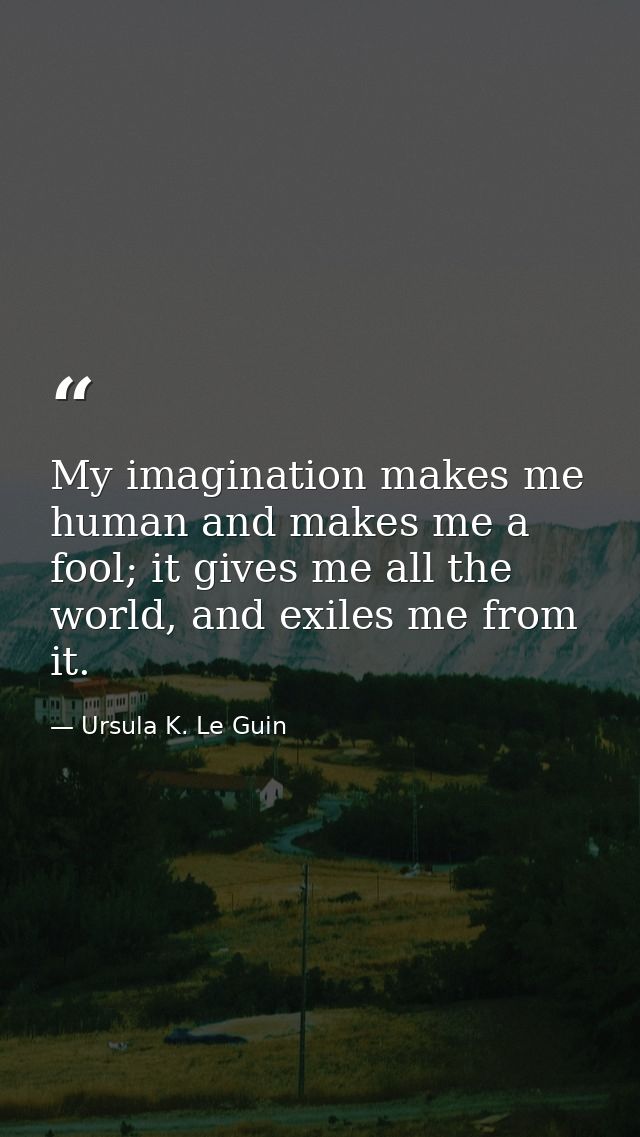 My imagination makes me human and makes me a fool; it gives me all the world, and exiles me from it. — Ursula K. Le Guin