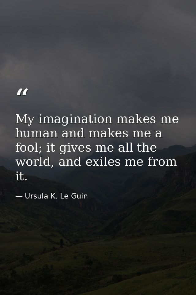 My imagination makes me human and makes me a fool; it gives me all the world, and exiles me from it. — Ursula K. Le Guin
