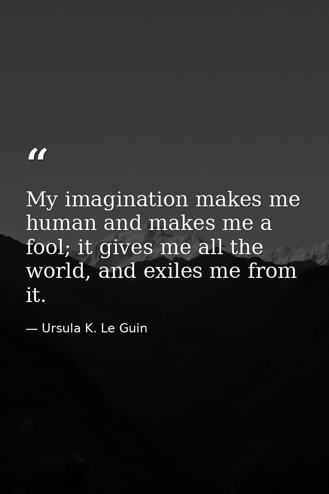 My imagination makes me human and makes me a fool; it gives me all the world, and exiles me from it. — Ursula K. Le Guin