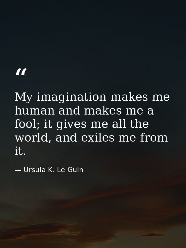 My imagination makes me human and makes me a fool; it gives me all the world, and exiles me from it. — Ursula K. Le Guin