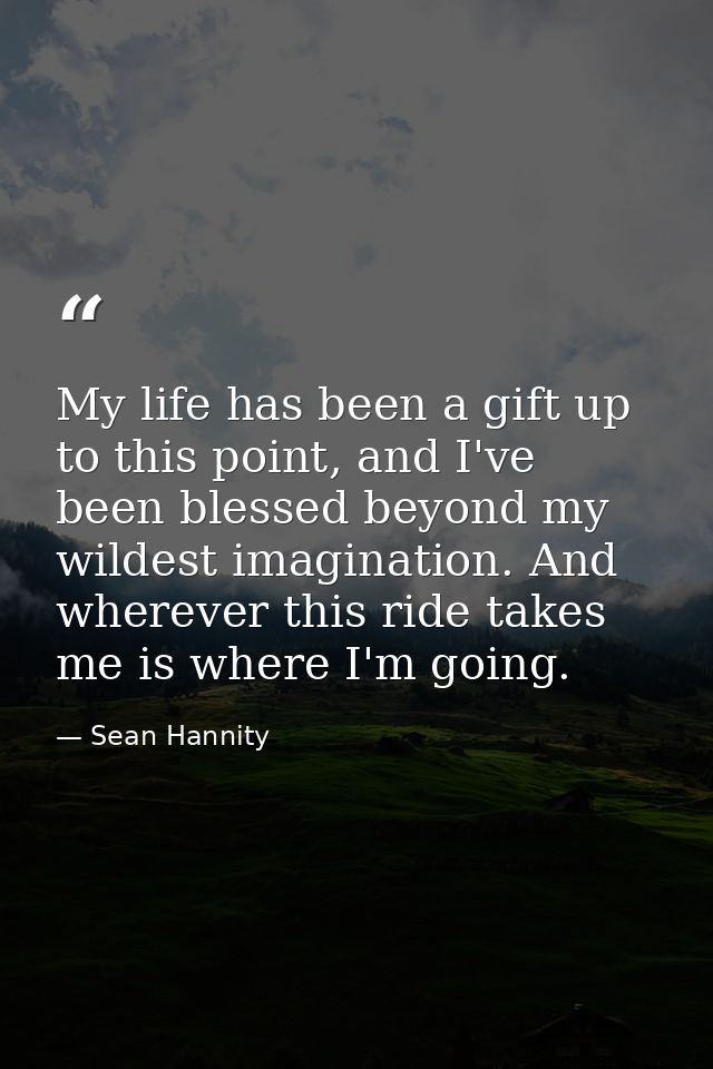 My life has been a gift up to this point, and I've been blessed beyond my wildest imagination. And wherever this ride ta — Sean Hannity