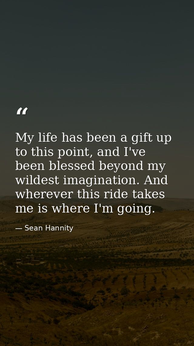 My life has been a gift up to this point, and I've been blessed beyond my wildest imagination. And wherever this ride ta — Sean Hannity