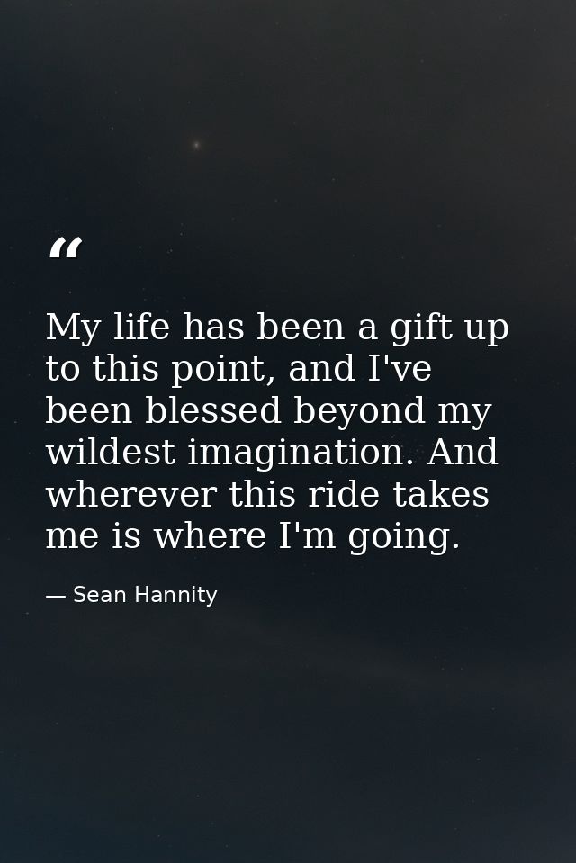 My life has been a gift up to this point, and I've been blessed beyond my wildest imagination. And wherever this ride ta — Sean Hannity