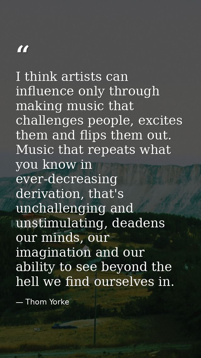 I think artists can influence only through making music that challenges people, excites them and flips them out. Music t — Thom Yorke