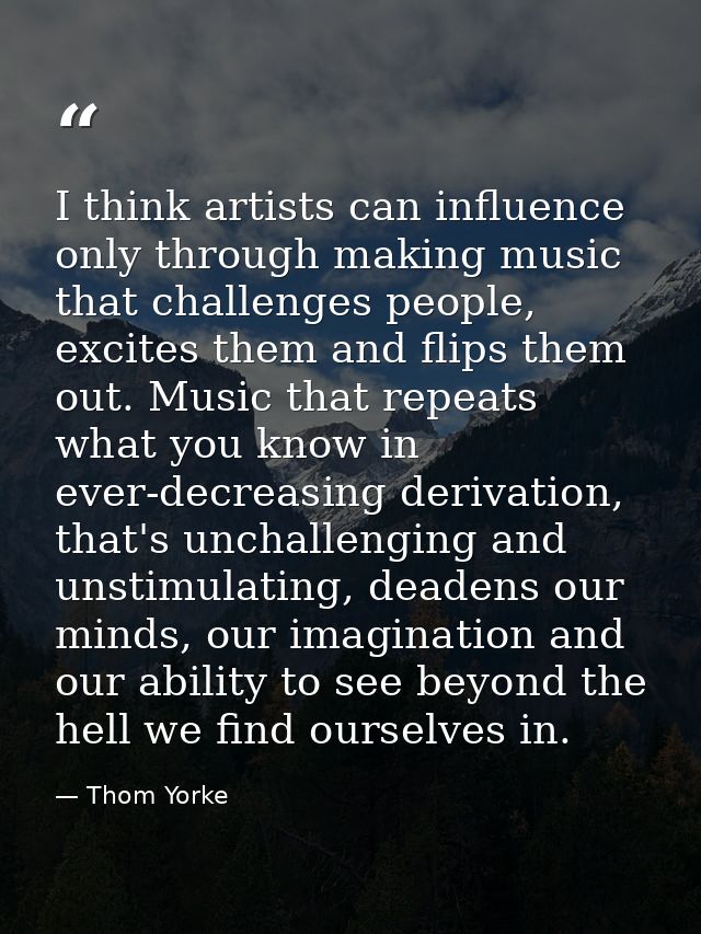 I think artists can influence only through making music that challenges people, excites them and flips them out. Music t — Thom Yorke