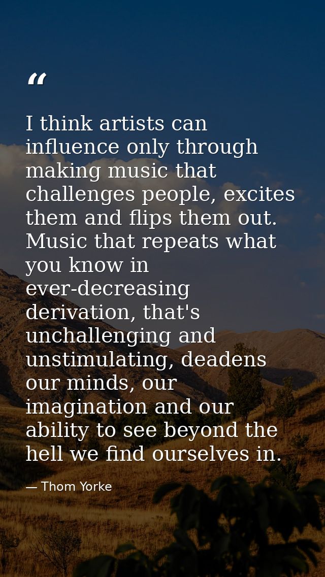 I think artists can influence only through making music that challenges people, excites them and flips them out. Music t — Thom Yorke