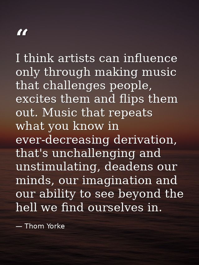 I think artists can influence only through making music that challenges people, excites them and flips them out. Music t — Thom Yorke