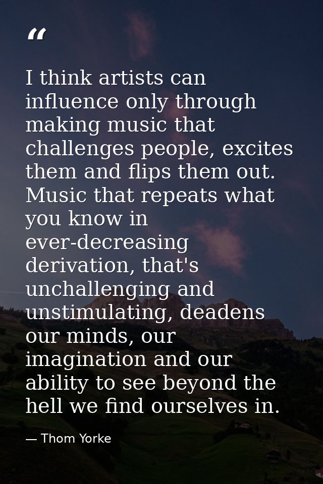 I think artists can influence only through making music that challenges people, excites them and flips them out. Music t — Thom Yorke