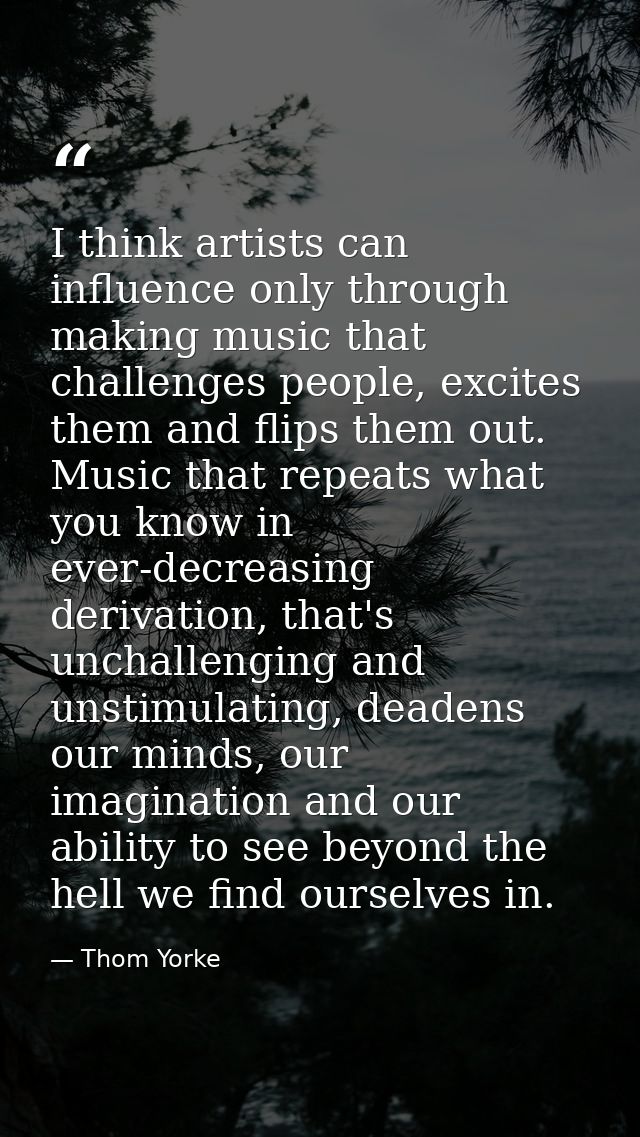 I think artists can influence only through making music that challenges people, excites them and flips them out. Music t — Thom Yorke