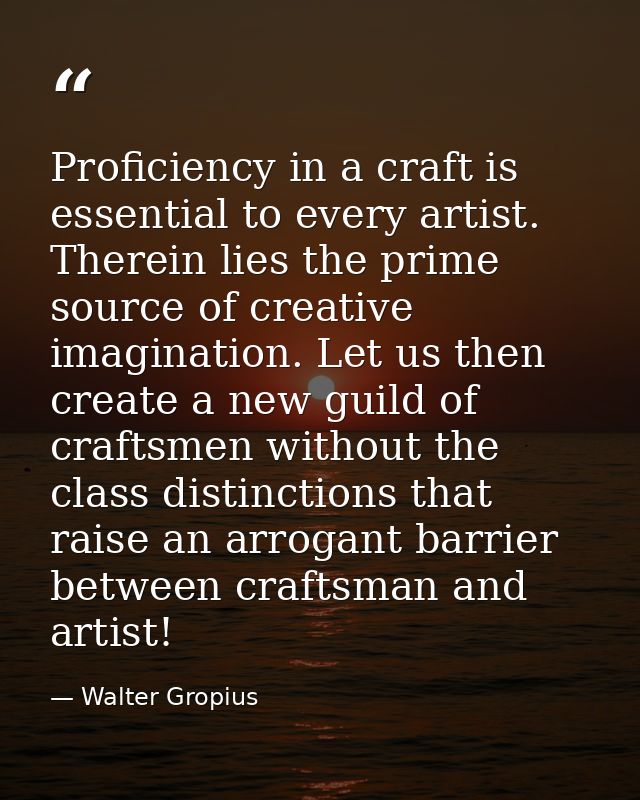 Proficiency in a craft is essential to every artist. Therein lies the prime source of creative imagination. Let us then  — Walter Gropius