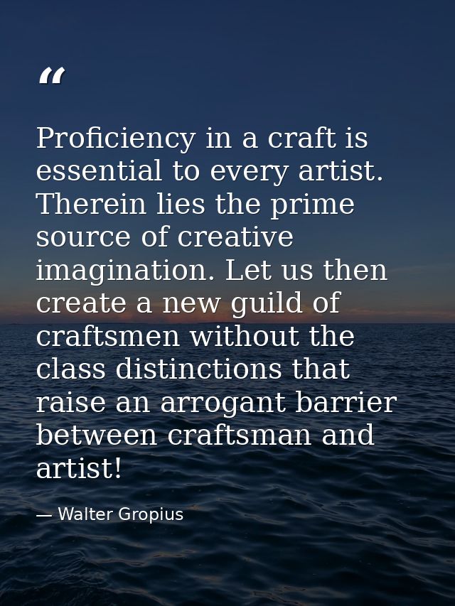 Proficiency in a craft is essential to every artist. Therein lies the prime source of creative imagination. Let us then  — Walter Gropius
