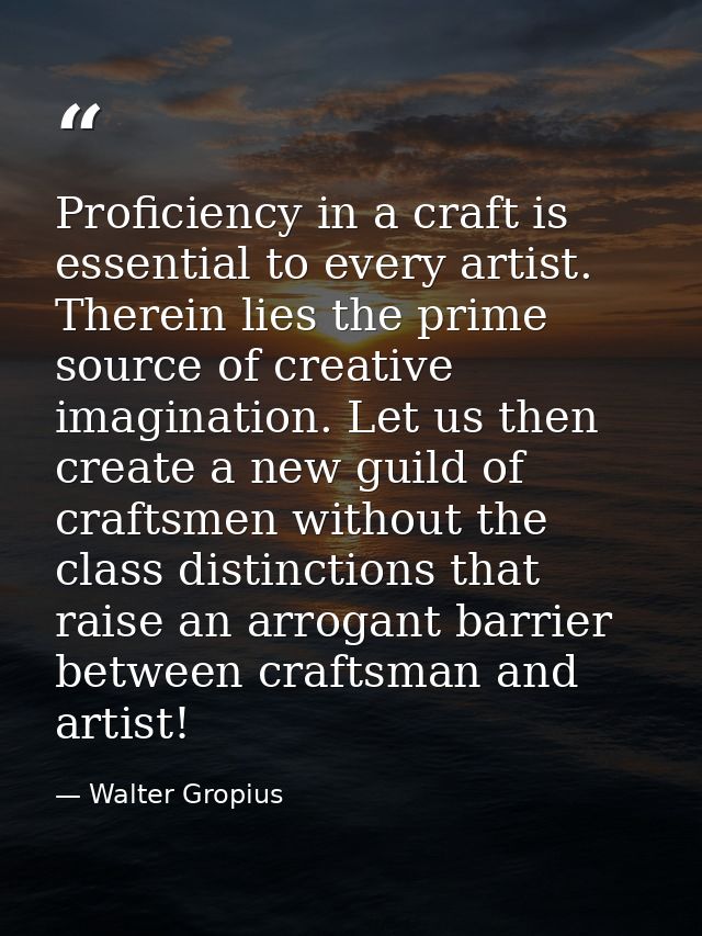 Proficiency in a craft is essential to every artist. Therein lies the prime source of creative imagination. Let us then  — Walter Gropius
