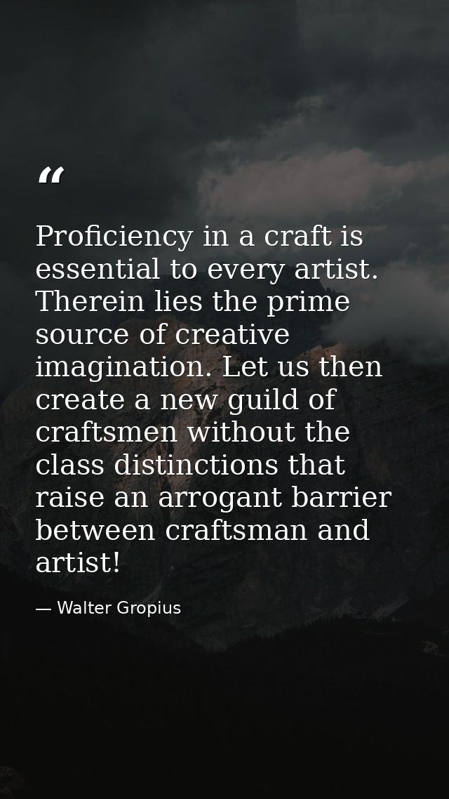 Proficiency in a craft is essential to every artist. Therein lies the prime source of creative imagination. Let us then  — Walter Gropius