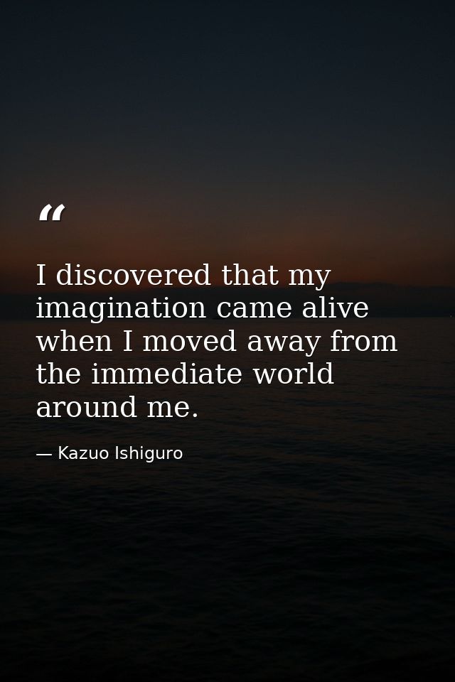 I discovered that my imagination came alive when I moved away from the immediate world around me. — Kazuo Ishiguro