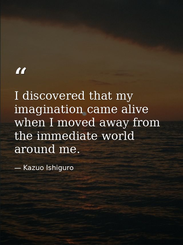 I discovered that my imagination came alive when I moved away from the immediate world around me. — Kazuo Ishiguro