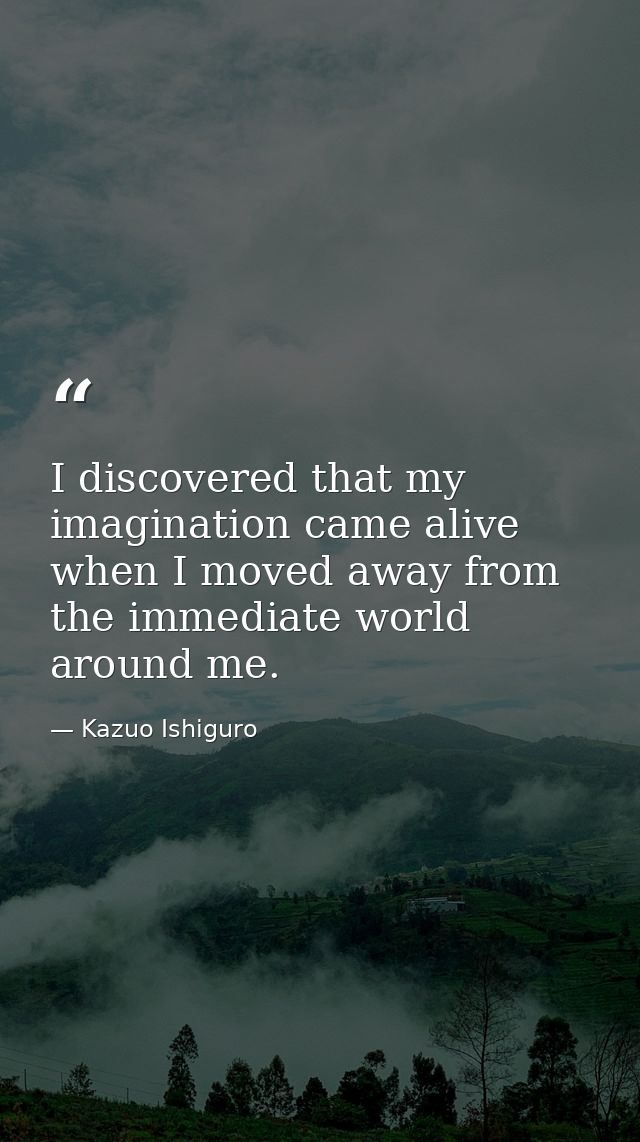 I discovered that my imagination came alive when I moved away from the immediate world around me. — Kazuo Ishiguro