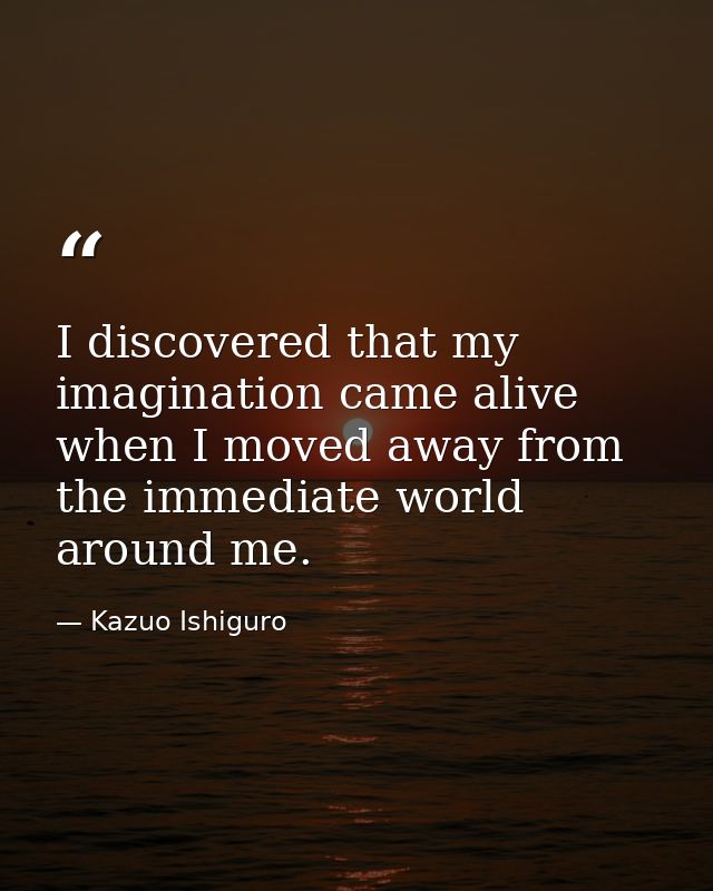 I discovered that my imagination came alive when I moved away from the immediate world around me. — Kazuo Ishiguro