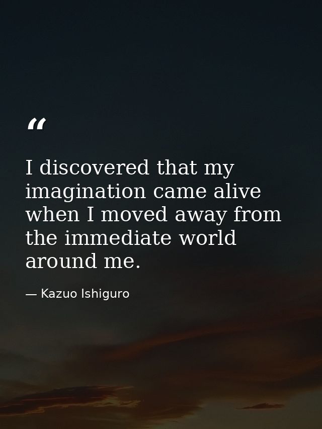 I discovered that my imagination came alive when I moved away from the immediate world around me. — Kazuo Ishiguro
