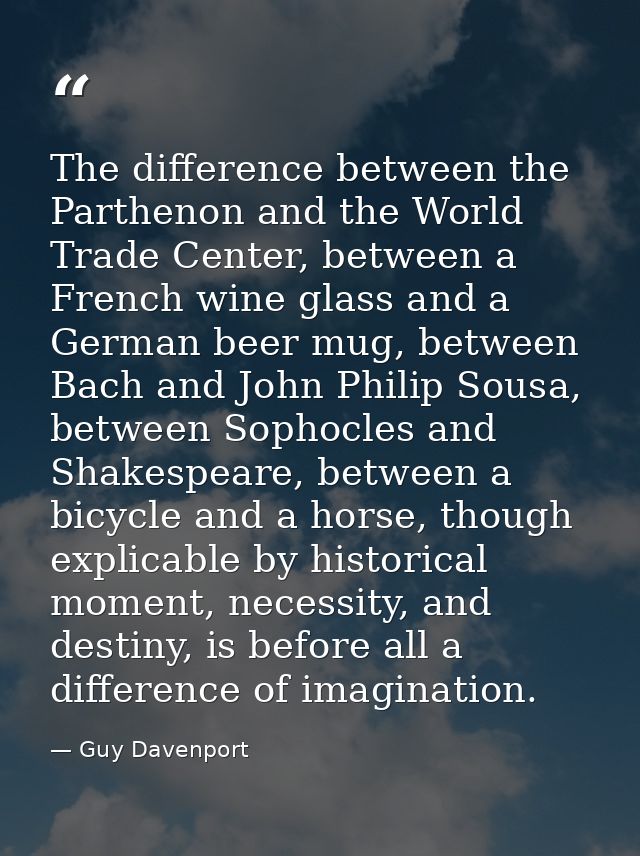 The difference between the Parthenon and the World Trade Center, between a French wine glass and a German beer mug, betw — Guy Davenport