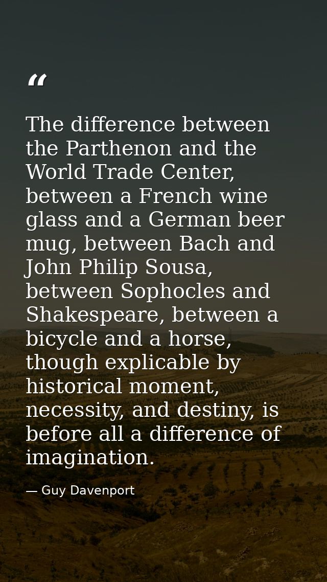 The difference between the Parthenon and the World Trade Center, between a French wine glass and a German beer mug, betw — Guy Davenport