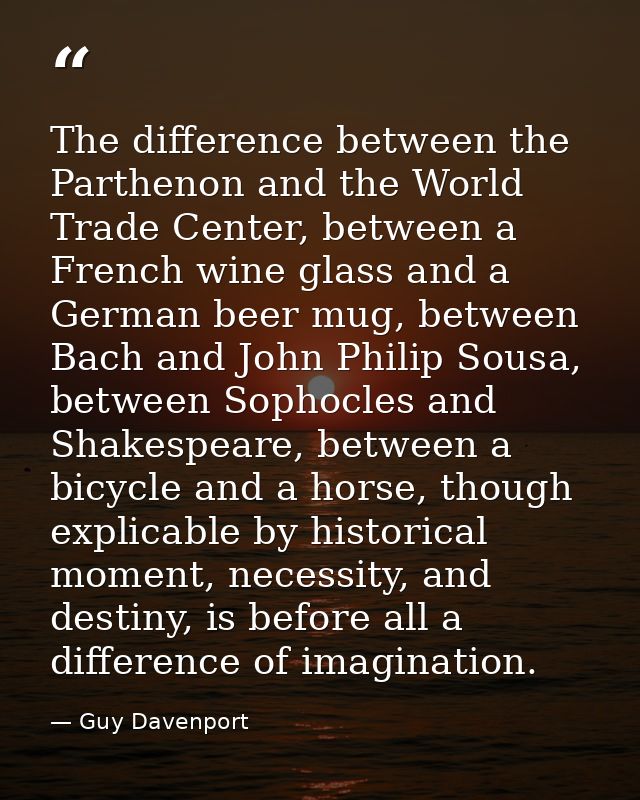 The difference between the Parthenon and the World Trade Center, between a French wine glass and a German beer mug, betw — Guy Davenport