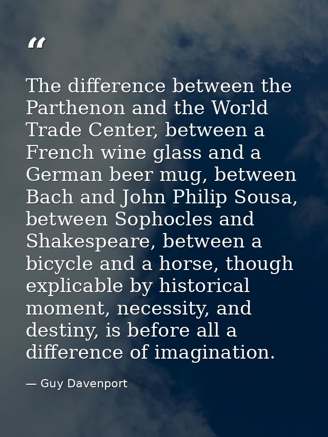 The difference between the Parthenon and the World Trade Center, between a French wine glass and a German beer mug, betw — Guy Davenport