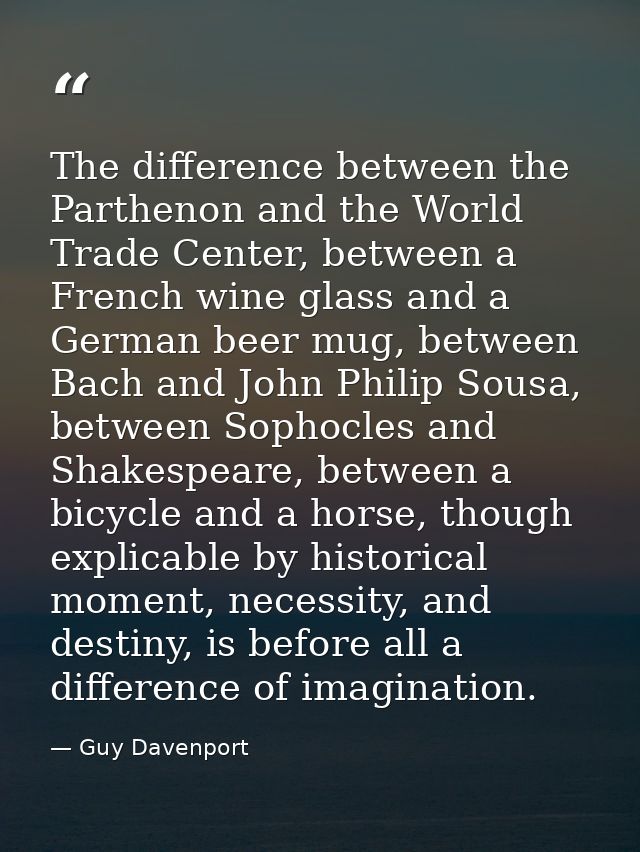 The difference between the Parthenon and the World Trade Center, between a French wine glass and a German beer mug, betw — Guy Davenport