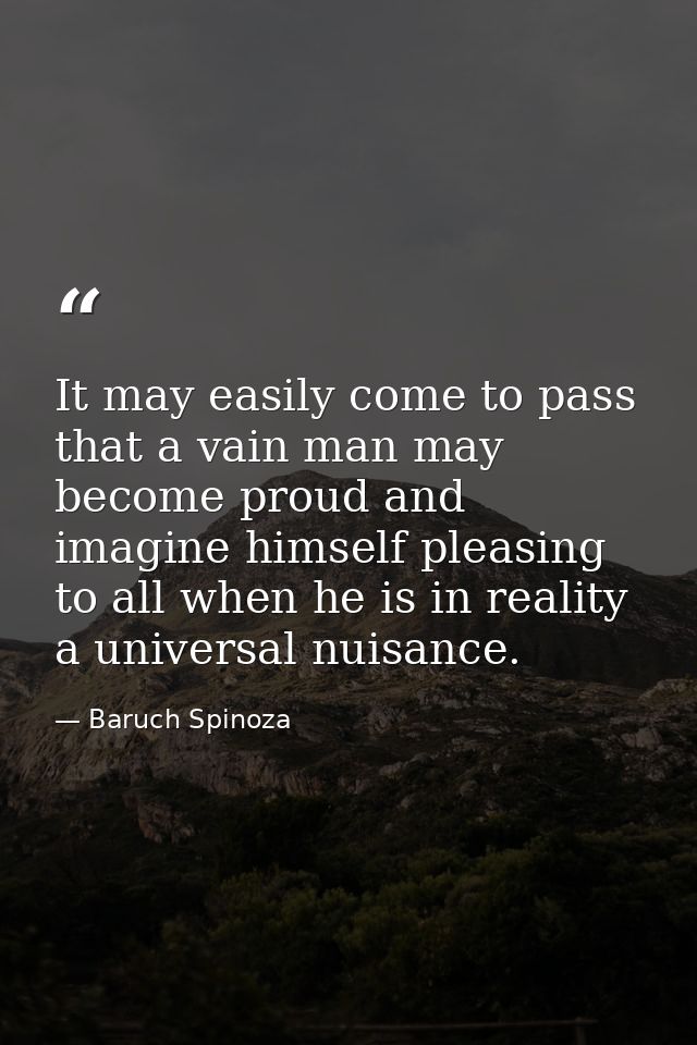 It may easily come to pass that a vain man may become proud and imagine himself pleasing to all when he is in reality a  — Baruch Spinoza