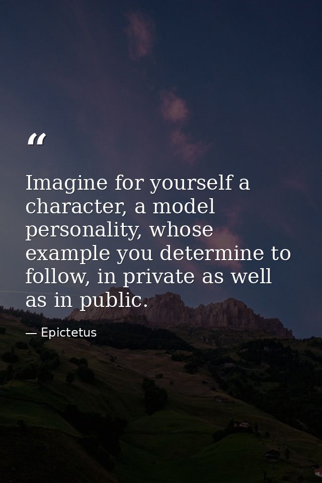 Imagine for yourself a character, a model personality, whose example you determine to follow, in private as well as in p — Epictetus