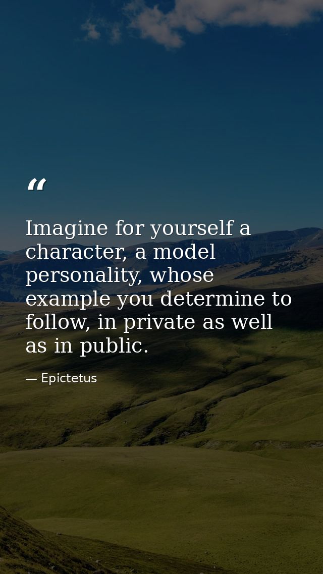 Imagine for yourself a character, a model personality, whose example you determine to follow, in private as well as in p — Epictetus